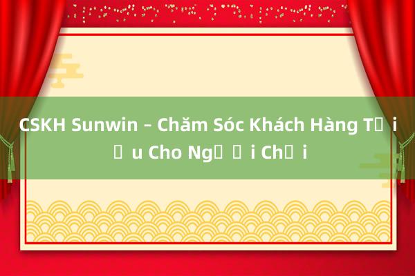 CSKH Sunwin – Chăm Sóc Khách Hàng Tối Ưu Cho Người Chơi