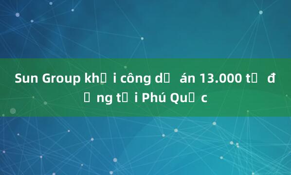 Sun Group khởi công dự án 13.000 tỷ đồng tại Phú Quốc