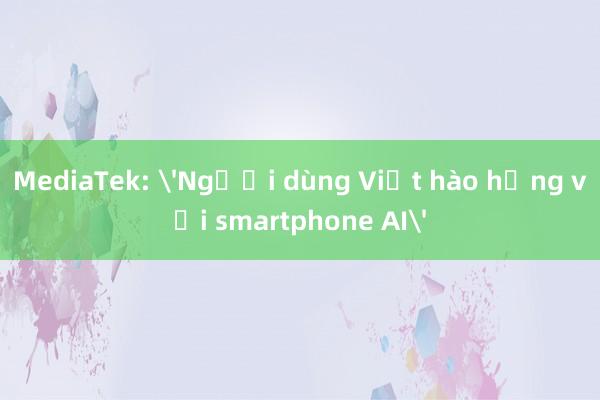 MediaTek: 'Người dùng Việt hào hứng với smartphone AI'