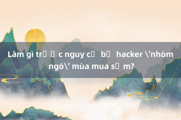 Làm gì trước nguy cơ bị hacker 'nhòm ngó' mùa mua sắm?