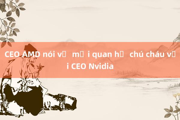 CEO AMD nói về mối quan hệ chú cháu với CEO Nvidia