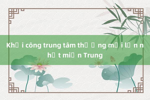 Khởi công trung tâm thương mại lớn nhất miền Trung