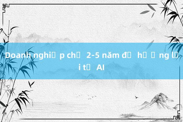 Doanh nghiệp chờ 2-5 năm để hưởng lợi từ AI