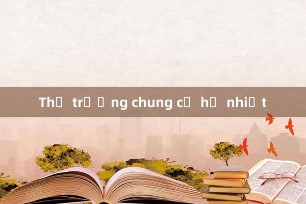 Thị trường chung cư hạ nhiệt