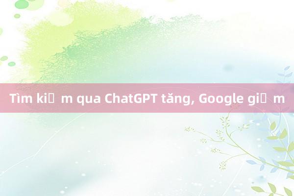 Tìm kiếm qua ChatGPT tăng, Google giảm