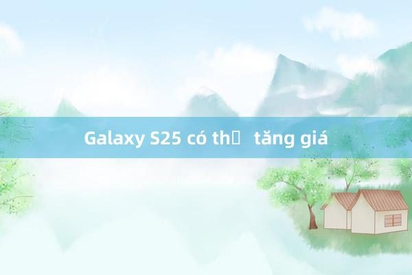 Galaxy S25 có thể tăng giá