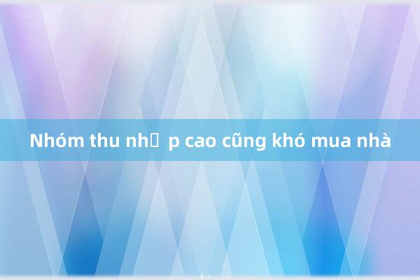 Nhóm thu nhập cao cũng khó mua nhà