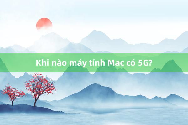 Khi nào máy tính Mac có 5G?