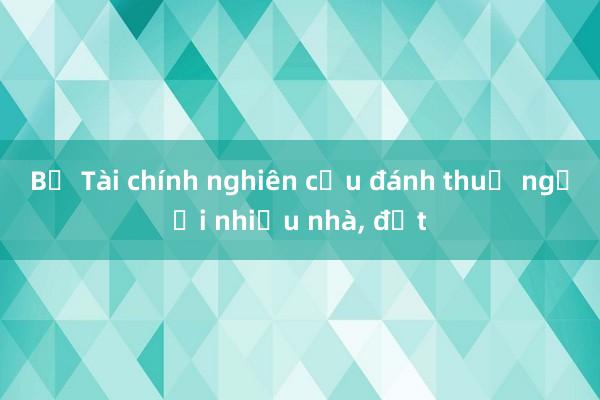 Bộ Tài chính nghiên cứu đánh thuế người nhiều nhà, đất