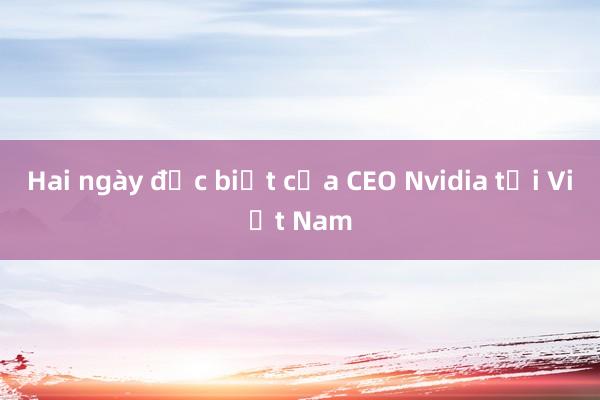 Hai ngày đặc biệt của CEO Nvidia tại Việt Nam