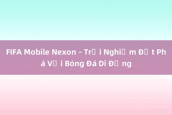 FIFA Mobile Nexon – Trải Nghiệm Đột Phá Với Bóng Đá Di Động