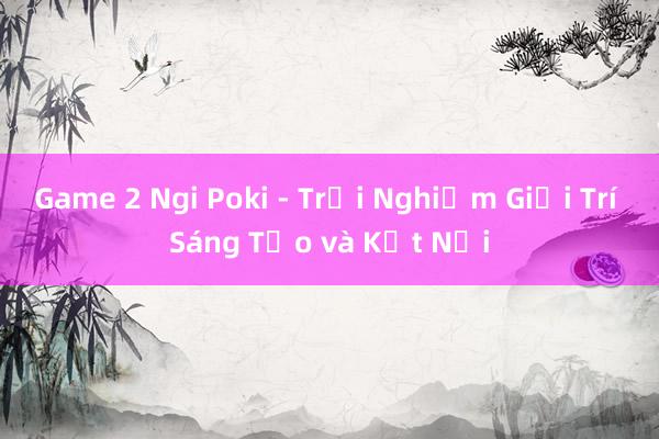 Game 2 Ngi Poki - Trải Nghiệm Giải Trí Sáng Tạo và Kết Nối