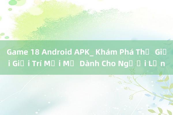 Game 18 Android APK_ Khám Phá Thế Giới Giải Trí Mới Mẻ Dành Cho Người Lớn