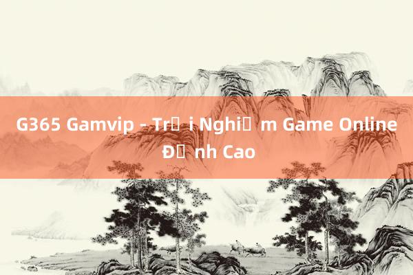 G365 Gamvip - Trải Nghiệm Game Online Đỉnh Cao