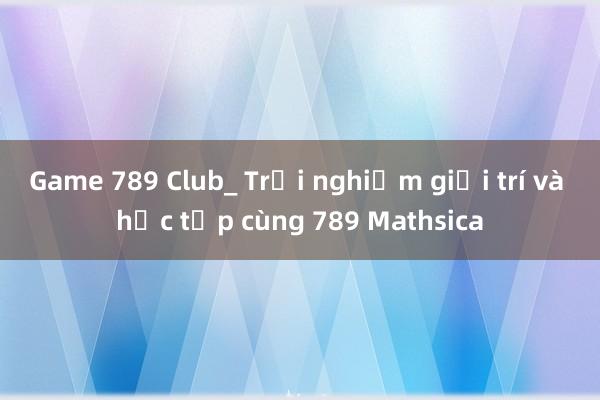 Game 789 Club_ Trải nghiệm giải trí và học tập cùng 789 Mathsica