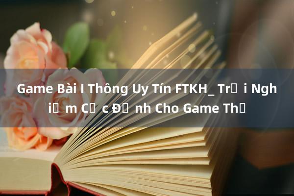 Game Bài I Thông Uy Tín FTKH_ Trải Nghiệm Cực Đỉnh Cho Game Thủ