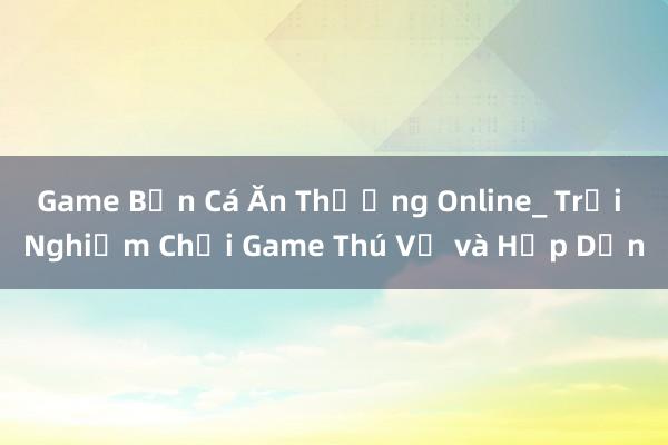 Game Bắn Cá Ăn Thưởng Online_ Trải Nghiệm Chơi Game Thú Vị và Hấp Dẫn