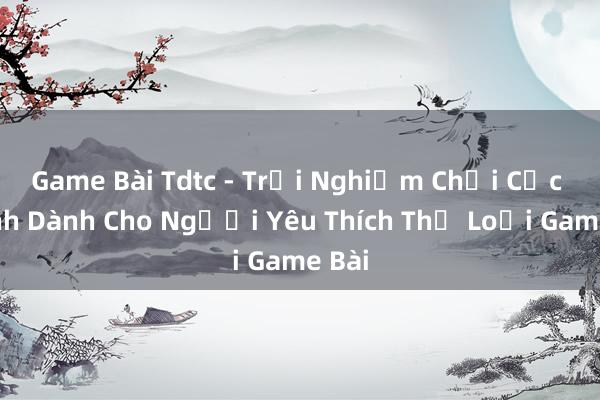 Game Bài Tdtc - Trải Nghiệm Chơi Cực Đỉnh Dành Cho Người Yêu Thích Thể Loại Game Bài