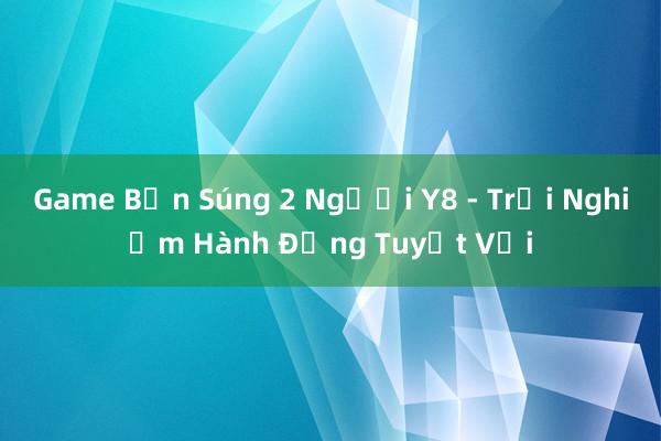 Game Bắn Súng 2 Người Y8 - Trải Nghiệm Hành Động Tuyệt Vời