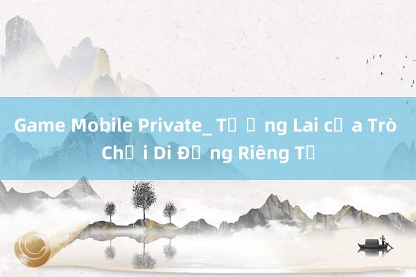 Game Mobile Private_ Tương Lai của Trò Chơi Di Động Riêng Tư