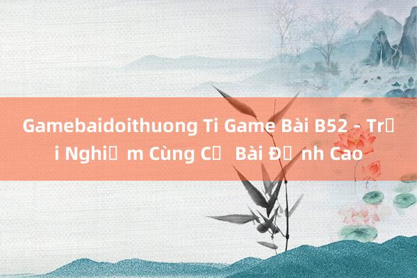 Gamebaidoithuong Ti Game Bài B52 - Trải Nghiệm Cùng Cờ Bài Đỉnh Cao