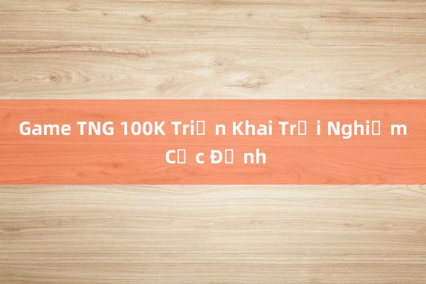 Game TNG 100K Triển Khai Trải Nghiệm Cực Đỉnh