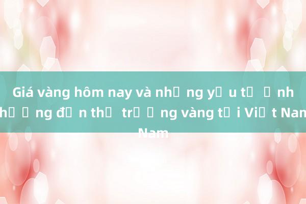 Giá vàng hôm nay và những yếu tố ảnh hưởng đến thị trường vàng tại Việt Nam