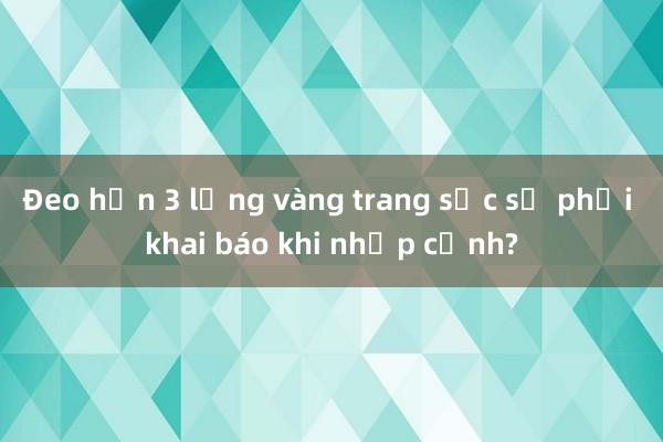 Đeo hơn 3 lạng vàng trang sức sẽ phải khai báo khi nhập cảnh?