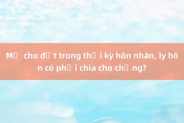 Mẹ cho đất trong thời kỳ hôn nhân， ly hôn có phải chia cho chồng?