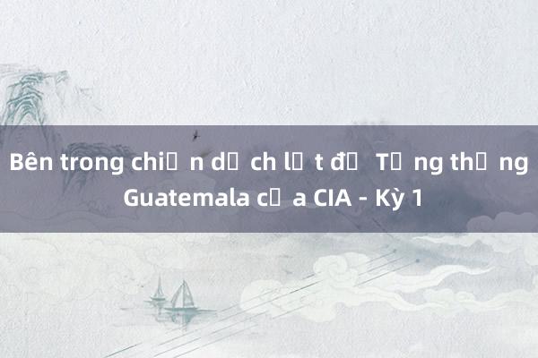 Bên trong chiến dịch lật đổ Tổng thống Guatemala của CIA - Kỳ 1