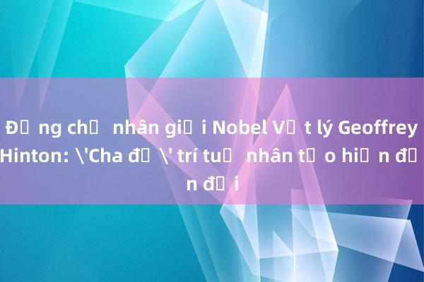 Đồng chủ nhân giải Nobel Vật lý Geoffrey Hinton: 'Cha đẻ' trí tuệ nhân tạo hiện đại