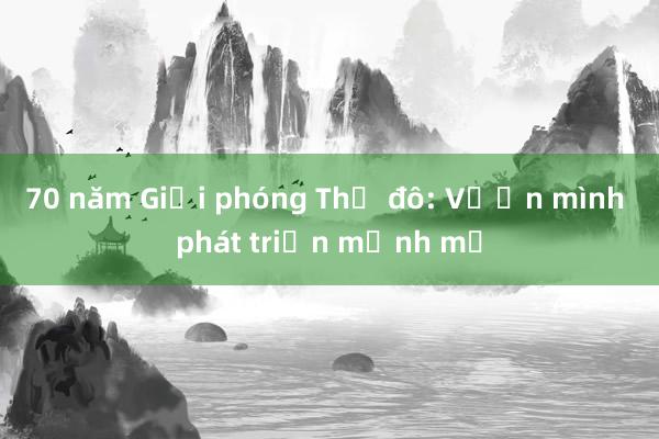 70 năm Giải phóng Thủ đô: Vươn mình phát triển mạnh mẽ