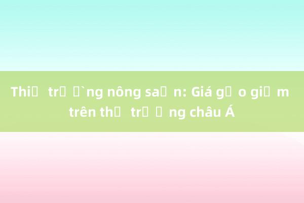 Thị trường nông sản: Giá gạo giảm trên thị trường châu Á