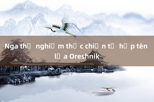 Nga thử nghiệm thực chiến tổ hợp tên lửa Oreshnik