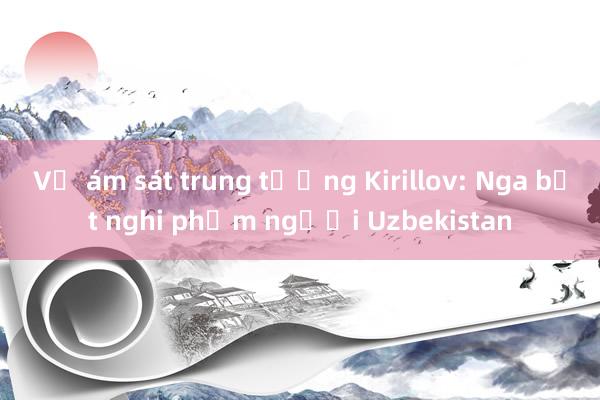 Vụ ám sát trung tướng Kirillov: Nga bắt nghi phạm người Uzbekistan