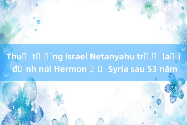 Thủ tướng Israel Netanyahu trở lại đỉnh núi Hermon ở Syria sau 53 năm