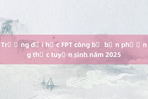 Trường đại học FPT công bố bốn phương thức tuyển sinh năm 2025