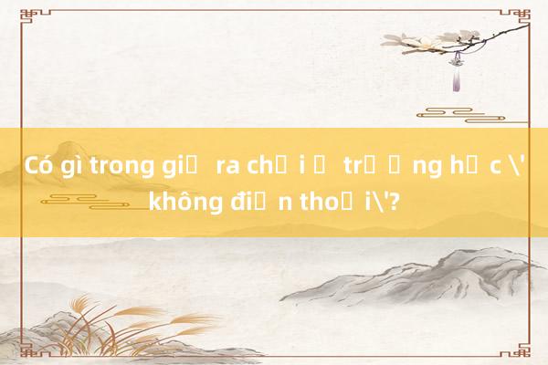 Có gì trong giờ ra chơi ở trường học 'không điện thoại'?