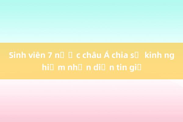 Sinh viên 7 nước châu Á chia sẻ kinh nghiệm nhận diện tin giả