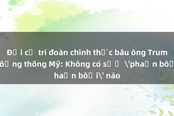 Đại cử tri đoàn chính thức bầu ông Trump làm tổng thống Mỹ: Không có sự 'phản bội' nào