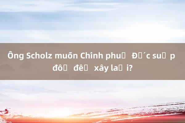 Ông Scholz muốn Chính phủ Đức sụp đổ để xây lại?