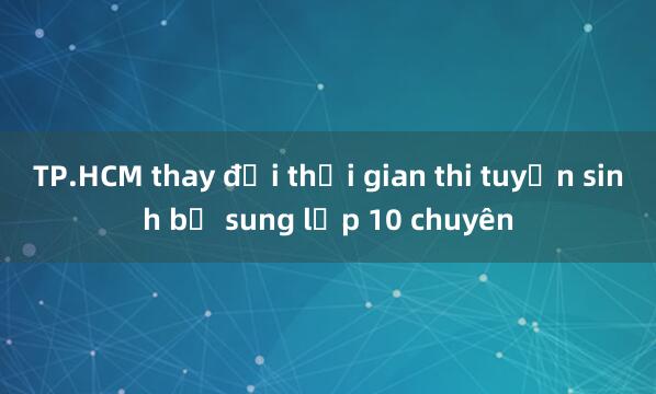 TP.HCM thay đổi thời gian thi tuyển sinh bổ sung lớp 10 chuyên