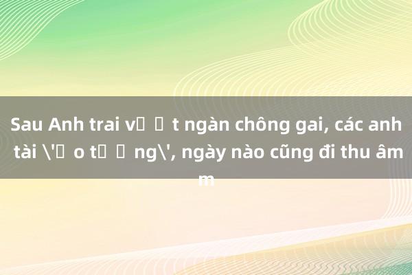 Sau Anh trai vượt ngàn chông gai， các anh tài 'ảo tưởng'， ngày nào cũng đi thu âm