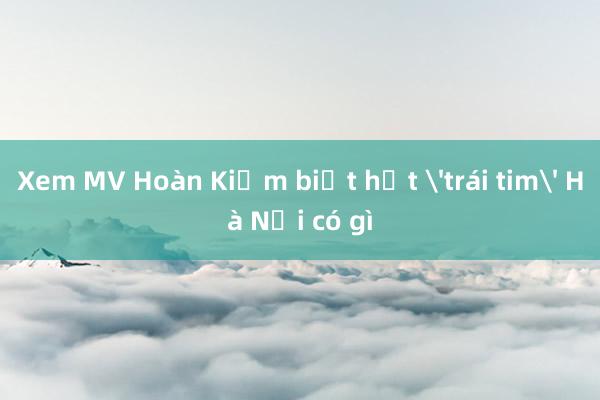 Xem MV Hoàn Kiếm biết hết 'trái tim' Hà Nội có gì