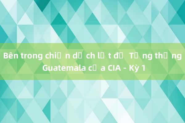 Bên trong chiến dịch lật đổ Tổng thống Guatemala của CIA - Kỳ 1