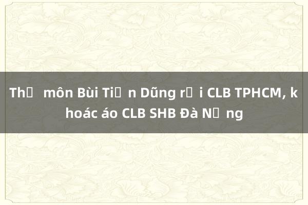 Thủ môn Bùi Tiến Dũng rời CLB TPHCM, khoác áo CLB SHB Đà Nẵng