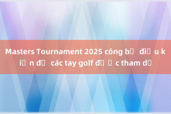 Masters Tournament 2025 công bố điều kiện để các tay golf được tham dự