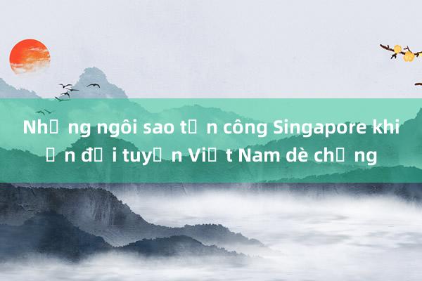 Những ngôi sao tấn công Singapore khiến đội tuyển Việt Nam dè chừng