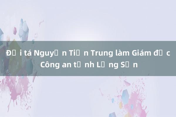 Đại tá Nguyễn Tiến Trung làm Giám đốc Công an tỉnh Lạng Sơn