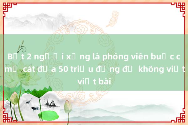 Bắt 2 người xưng là phóng viên buộc chủ mỏ cát đưa 50 triệu đồng để không viết bài